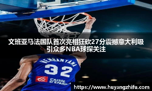 文班亚马法国队首次亮相狂砍27分震撼意大利吸引众多NBA球探关注